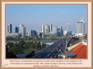 But Vienna, cosmopolitan city that it is, besides all its tradition, is also adapted to the
technologies of contemporary life, with modern bridges, freeways, wide avenues and
buildings of bold architecture.

 