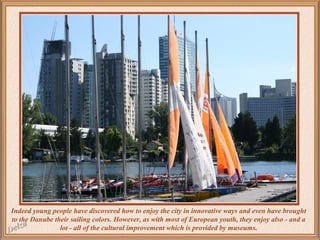 Indeed young people have discovered how to enjoy the city in innovative ways and even have brought
to the Danube their sailing colors. However, as with most of European youth, they enjoy also - and a
lot - all of the cultural improvement which is provided by museums.

 