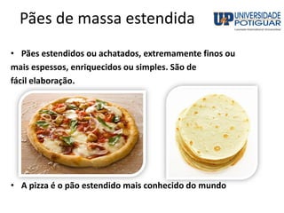 Pães de massa estendida
• Pães estendidos ou achatados, extremamente finos ou
mais espessos, enriquecidos ou simples. São de
fácil elaboração.
• A pizza é o pão estendido mais conhecido do mundo
 