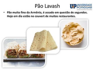 Pão Lavash
• Pão muito fino da Armênia, é assado em questão de segundos.
Hoje em dia estão no couvert de muitos restaurantes.
 