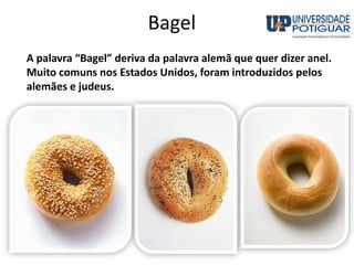Bagel
A palavra “Bagel” deriva da palavra alemã que quer dizer anel.
Muito comuns nos Estados Unidos, foram introduzidos pelos
alemães e judeus.
 