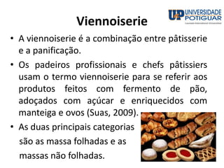 Viennoiserie
• A viennoiserie é a combinação entre pâtisserie
e a panificação.
• Os padeiros profissionais e chefs pâtissiers
usam o termo viennoiserie para se referir aos
produtos feitos com fermento de pão,
adoçados com açúcar e enriquecidos com
manteiga e ovos (Suas, 2009).
• As duas principais categorias
são as massa folhadas e as
massas não folhadas.
 