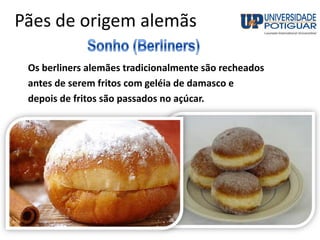 Pães de origem alemãs
Os berliners alemães tradicionalmente são recheados
antes de serem fritos com geléia de damasco e
depois de fritos são passados no açúcar.
 