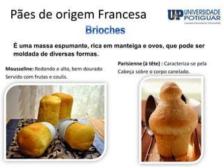 Pães de origem Francesa
É uma massa espumante, rica em manteiga e ovos, que pode ser
moldada de diversas formas.
Mousseline: Redondo e alto, bem dourado
Servido com frutas e coulis.
Parisienne (à tête) : Caracteriza-se pela
Cabeça sobre o corpo canelado.
 