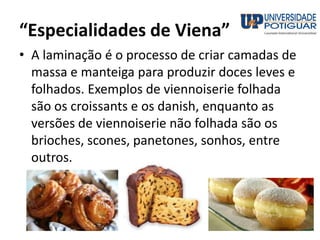 “Especialidades de Viena”
• A laminação é o processo de criar camadas de
massa e manteiga para produzir doces leves e
folhados. Exemplos de viennoiserie folhada
são os croissants e os danish, enquanto as
versões de viennoiserie não folhada são os
brioches, scones, panetones, sonhos, entre
outros.
 