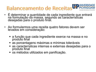 • É determinar a quantidade de cada ingrediente que entrará
na formulação da massa, segundo as características
desejadas para o produto final.
• Ao formularmos uma receita quatro fatores devem ser
levados em consideração:
 a função que cada ingrediente exerce na massa e no
produto final
 as porcentagens máximas e mínimas toleráveis
 as características internas e externas desejadas para o
produto final
 os métodos utilizados em panificação.
 
