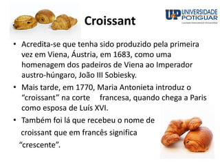 Croissant
• Acredita-se que tenha sido produzido pela primeira
vez em Viena, Áustria, em 1683, como uma
homenagem dos padeiros de Viena ao Imperador
austro-húngaro, João III Sobiesky.
• Mais tarde, em 1770, Maria Antonieta introduz o
“croissant” na corte francesa, quando chega a Paris
como esposa de Luís XVI.
• Também foi lá que recebeu o nome de
croissant que em francês significa
“crescente”.
 