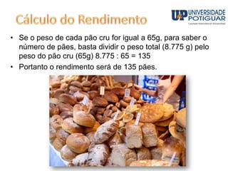• Se o peso de cada pão cru for igual a 65g, para saber o
número de pães, basta dividir o peso total (8.775 g) pelo
peso do pão cru (65g) 8.775 : 65 = 135
• Portanto o rendimento será de 135 pães.
 