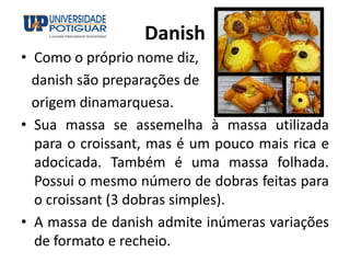 Danish
• Como o próprio nome diz,
danish são preparações de
origem dinamarquesa.
• Sua massa se assemelha à massa utilizada
para o croissant, mas é um pouco mais rica e
adocicada. Também é uma massa folhada.
Possui o mesmo número de dobras feitas para
o croissant (3 dobras simples).
• A massa de danish admite inúmeras variações
de formato e recheio.
 