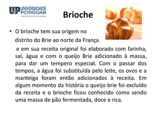 Brioche
• O brioche tem sua origem no
distrito do Brie ao norte da França
e em sua receita original foi elaborado com farinha,
sal, água e com o queijo Brie adicionado à massa,
para dar um tempero especial. Com o passar dos
tempos, a água foi substituída pelo leite, os ovos e a
manteiga foram então adicionados à receita. Em
algum momento da história o queijo brie foi excluído
da receita e o brioche ficou conhecido como sendo
uma massa de pão fermentada, doce e rica.
 