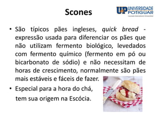 Scones
• São típicos pães ingleses, quick bread -
expressão usada para diferenciar os pães que
não utilizam fermento biológico, levedados
com fermento químico (fermento em pó ou
bicarbonato de sódio) e não necessitam de
horas de crescimento, normalmente são pães
mais estáveis e fáceis de fazer.
• Especial para a hora do chá,
tem sua origem na Escócia.
 