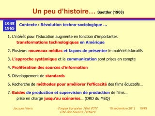 Un peu d’histoire… Saettler (1968)
1945    Contexte : Révolution techno-sociologique …
1965

 1. L’intérêt pour l’éducation augmente en fonction d’importantes
       transformations technologiques en Amérique

 2. Plusieurs nouveaux médias et façons de présenter le matériel éducatifs

 3. L’approche systémique et la communication sont prises en compte

 4. Prolifération des sources d’information

 5. Développement de standards

 6. Recherche de méthodes pour améliorer l’efficacité des films éducatifs…

 7. Guides de production et supervision de production de films…
       prise en charge jusqu’au scénarios… (DRD du MEQ)

    Jacques Viens             Campus Européen d’été 2012    18 septembre 2012   19/49
                               Cité des Savoirs, Poitiers
 