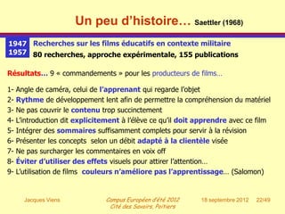 Un peu d’histoire… Saettler (1968)
1947 Recherches sur les films éducatifs en contexte militaire
1957 80 recherches, approche expérimentale, 155 publications

Résultats… 9 « commandements » pour les producteurs de films…

1-   Angle de caméra, celui de l’apprenant qui regarde l’objet
2-   Rythme de développement lent afin de permettre la compréhension du matériel
3-   Ne pas couvrir le contenu trop succinctement
4-   L’introduction dit explicitement à l’élève ce qu’il doit apprendre avec ce film
5-   Intégrer des sommaires suffisamment complets pour servir à la révision
6-   Présenter les concepts selon un débit adapté à la clientèle visée
7-   Ne pas surcharger les commentaires en voix off
8-   Éviter d’utiliser des effets visuels pour attirer l’attention…
9-   L’utilisation de films couleurs n’améliore pas l’apprentissage… (Salomon)


       Jacques Viens            Campus Européen d’été 2012    18 septembre 2012   22/49
                                 Cité des Savoirs, Poitiers
 