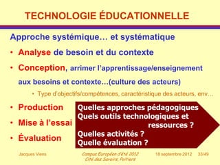 TECHNOLOGIE ÉDUCATIONNELLE

Approche systémique… et systématique
• Analyse de besoin et du contexte
• Conception, arrimer l’apprentissage/enseignement
  aux besoins et contexte…(culture des acteurs)
        • Type d’objectifs/compétences, caractéristique des acteurs, env…

• Production     Quelles approches pédagogiques
                 Quels outils technologiques et
• Mise à l’essai                     ressources ?
                 Quelles activités ?
• Évaluation     Quelle évaluation ?
  Jacques Viens          Campus Européen d’été 2012    18 septembre 2012   33/49
                          Cité des Savoirs, Poitiers
 