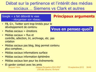 Débat sur la pertinence et l’intérêt des médias
      sociaux… Siemens vs Clark et autres
Google + a fait débordé le vase                Principaux arguments
       - réorganiser son réseau…
• FB, G+, Twitter sont trop limités pour le
  développement de contenu
• Medias sociaux = émotions
                                             Vous         en pensez-quoi?
• Médias sociaux = flux et
  contrôle, sélection, tri, archivage, etc. pas
  création
• Médias sociaux pas blog, blog permet contenu
  plus complexe…
• Médias sociaux informations surface
• Médias sociaux information éphémère
• Médias sociaux bon pour les événements
• Et garder contact avec les amis
     Jacques Viens          Campus Européen d’été 2012       18 septembre 2012   38/49
                             Cité des Savoirs, Poitiers
 