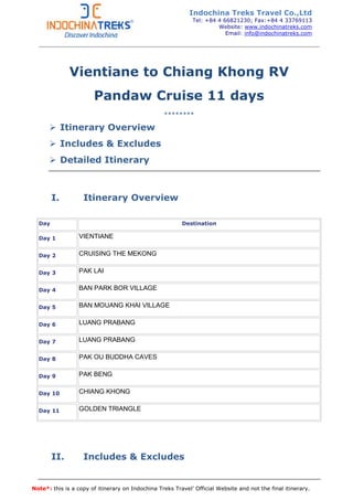 Note*: this is a copy of itinerary on Indochina Treks Travel’ Official Website and not the final itinerary.
Vientiane to Chiang Khong RV
Pandaw Cruise 11 days
********
Itinerary Overview
Includes & Excludes
Detailed Itinerary
I. Itinerary Overview
Day Destination
Day 1 VIENTIANE
Day 2 CRUISING THE MEKONG
Day 3 PAK LAI
Day 4 BAN PARK BOR VILLAGE
Day 5 BAN MOUANG KHAI VILLAGE
Day 6 LUANG PRABANG
Day 7 LUANG PRABANG
Day 8 PAK OU BUDDHA CAVES
Day 9 PAK BENG
Day 10 CHIANG KHONG
Day 11 GOLDEN TRIANGLE
II. Includes & Excludes
Indochina Treks Travel Co.,Ltd
Tel: +84 4 66821230; Fax:+84 4 33769113
Website: www.indochinatreks.com
Email: info@indochinatreks.com
 