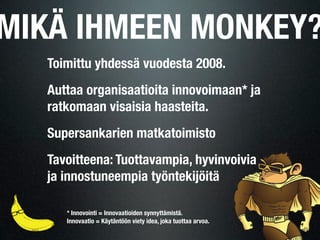 MIKÄ IHMEEN MONKEY?
  Toimittu yhdessä vuodesta 2008.
  Auttaa organisaatioita innovoimaan* ja
  ratkomaan visaisia haasteita.
  Supersankarien matkatoimisto
  Tavoitteena: Tuottavampia, hyvinvoivia
  ja innostuneempia työntekijöitä

     * Innovointi = Innovaatioiden synnyttämistä.
     Innovaatio = Käytäntöön viety idea, joka tuottaa arvoa.
 