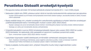 Perustietoa Globaalit arvoketjut-kyselystä
• Perusjoukko kattaa vähintään 50 henkeä työllistävät yritykset toimialoilta B-N -> noin 4 000 yritystä
• Vastausten määrä reilu 2000, julkaisua varten nämä on kerrottu korotuskertoimilla vastaamaan perusjoukkoa
- Vuoden 2019 sadasta suurimmasta vientiyrityksestä enemmistö vastasi kyselyyn, seuraavilla dioilla on otettu mukaan
nämä vastaukset
• Kysely sisältää tietoja mm. yritysten arvoketjuihin vaikuttaneista rajoitteista ja yritysten tekemien arvoketjujen
uudelleenjärjestelyistä koetun merkittävyyden mukaan vuosien 2021-2023 aikana
- Kyselyn vastaaja siis arvioi lomakkeella olevien kohtien merkittävyyttä yrityksen kannalta omasta näkökulmastaan
- Vastaaja voi valita vain lomakkeella olevista vaihtoehdoista
• Yrityksiltä tiedusteltiin (vuonna 2024) lomakekysymyksestä riippuen joko vuosien 2021-2023 tai vuoden
2023 tilanteesta. Voi spekuloida, että vastaajalla on paremmin muistissa tuoreemmat vuodet.
- Esim. nimenomaan vuosien 2022-2023 välinen muutos?
• Laadullisten kysymysten sisältö oletettavasti ymmärretään vaihtelevasti vastaajasta riippuen
- Esim. haasteen merkittävyys tilanteessa, jossa ongelma vaikuttaa suurelta, mutta onnistutaan kuitenkin
ratkaisemaan? Oliko merkittävä vai ainoastaan jossain määrin merkittävä haaste?
• Kysely ei paljasta, kuinka paljon esim. yrityksen liikevaihto muuttui tietyn ongelmakohdan vuoksi
25.11.2025
 