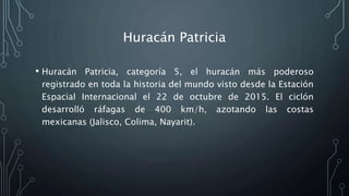 Huracán Patricia
• Huracán Patricia, categoría 5, el huracán más poderoso
registrado en toda la historia del mundo visto desde la Estación
Espacial Internacional el 22 de octubre de 2015. El ciclón
desarrolló ráfagas de 400 km/h, azotando las costas
mexicanas (Jalisco, Colima, Nayarit).
 