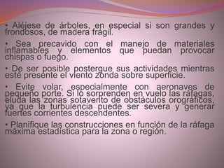 • Aléjese de árboles, en especial si son grandes y
frondosos, de madera frágil.
• Sea precavido con el manejo de materiales
inflamables y elementos que puedan provocar
chispas o fuego.
• De ser posible postergue sus actividades mientras
esté presente el viento zonda sobre superficie.
• Evite volar, especialmente con aeronaves de
pequeño porte. Si lo sorprenden en vuelo las ráfagas,
eluda las zonas sotavento de obstáculos orográficos,
ya que la turbulencia puede ser severa y generar
fuertes corrientes descendentes.
• Planifique las construcciones en función de la ráfaga
máxima estadística para la zona o región.
 