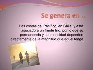 Las costas del Pacífico, en Chile, y está
asociado a un frente frío, por lo que su
permanencia y su intensidad dependen
directamente de la magnitud que aquel tenga
 