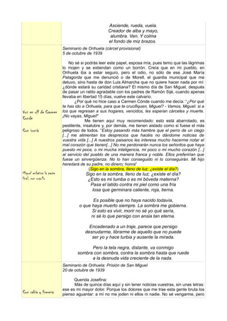 Asciende, rueda, vuela.
                                                   Creador de alba y mayo,
                                                    alumbra. Ven. Y colma
                                                   el fondo de miz brazos.
                           Seminario de Orihuela (cárcel provisional)
                           5 de octubre de 1939

                                No sé si podrás leer este papel, esposa mía, pues temo que las lágrimas
                           lo mojen y se extiendan como un borrón. Creía que en mi pueblo, en
                           Orihuela iba a estar seguro, pero el odio, no sólo de ese José María
                           Patagorda que me denunció o de Morell, el guardia municipal que me
                           detuvo, sino hasta de don Luis Almarcha que no quiere hacer nada por mí:
                           ¿dónde estará su caridad cristiana? El mismo día de San Miguel, después
                           de pasar un ratito agradable con los padres de Ramón Sijé, cuando apenas
                           llevaba en libertad 15 días, vuelve este calvario.
                                   ¿Por qué no hice caso a Carmen Cónde cuando me decía: “¿Por qué
                           te has ido a Orihuela, para que te crucifiquen, Miguel? - Vamos, Miguel: si a
Voz en off de Carmen       los que regresan a sus hogares, vencidos, les esperan cárceles y muerte.
                           ¡No vayas, Miguel!”
Conde                                    Me tienen aquí muy recomendado: esto está abarrotado, es
                           pestilente, insalubre y, por demás, me tienen aislado como si fuese el más
Con ironía                 peligroso de todos. “Estoy pasando más hambre que el perro de un ciego
                           [...] me alimentan los desprecios que hacéis no dándome noticias de
                           vuestra vida [...] A nuestros paisanos les interesa mucho hacerme notar el
                           mal corazón que tienen[...] No me perdonarán nunca los señoritos que haya
                           puesto mi poca, o mi mucha inteligencia, mi poco o mi mucho corazón [...]
                           al servicio del pueblo de una manera franca y noble. Ellos preferirían que
                           fuese un sinvergüenza. No lo han conseguido ni lo conseguirán. Mi hijo
                           heredará de su padre, no dinero; honra”
                                           (Sigo en la sombra, lleno de luz: ¿existe el día?)
Miguel enfatiza la parte               Sigo en la sombra, lleno de luz; ¿existe el día?
final, con orgullo                      ¿Esto es mi tumba o es mi bóveda materna?
                                         Pasa el latido contra mi piel como una fría
                                          losa que germinara caliente, roja, tierna.

                                           Es posible que no haya nacido todavía,
                                    o que haya muerto siempre. La sombra me gobierna.
                                          Si esto es vivir, morir no sé yo qué sería,
                                         ni sé lo que persigo con ansia tan eterna.

                                         Encadenado a un traje, parece que persigo
                                       desnudarme, librarme de aquello que no puede
                                          ser yo y hace turbia y ausente la mirada.

                                         Pero la tela negra, distante, va conmigo
                                   sombra con sombra, contra la sombra hasta que ruede
                                         a la desnuda vida creciente de la nada.
                           Seminario de Orihuela: Prisión de San Miguel
                           20 de octubre de 1939

                                 Querida Josefina:
                                 Más de quince días aquí y sin tener noticias vuestras, sin unas letras:
                           ese es mi mayor dolor. Porque los dolores que me trae esta gente bruta los
Con rabia y firmeza        pienso aguantar: a mí no me joden ni ellos ni nadie. No sé vengarme, pero
 