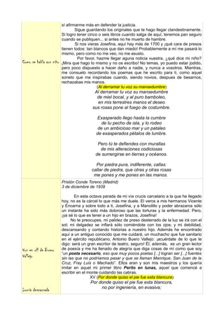 sí afirmarme más en defender la justicia.
                                 Sigue guardando los originales que te hago llegar clandestinamente.
                         Si logro tener cinco o seis libros cuando salga de aquí, tenemos pan seguro
                         cuando se publiquen... si antes no he muerto de hambre.
                                 Si nos vieras Josefina, aquí hay más de 1700 y ¡qué cara de presos
                         tienen todos: tan blancos que dan miedo! Probablemente a mí me pasará lo
                         mismo, pero como no me veo, no me asusto.
                                  Por favor, hazme llegar aguna noticia vuestra, ¿qué dice mi niño?
Como se habla aun niño   ¡Mira que hago lo mismo y no os escribo! No temas, yo puedo estar jodido,
                         pero poco dispuesto a hacer daño a nadie, y nunca a vosotros. Mientras,
                         me consuelo recordando los poemas que he escrito para ti, como aquel
                         soneto que me inspirabas cuando, siendo novios, despues de besarnos,
                         rechazabas mis manos.
                                             (Al derramar tu voz su mansedumbre)
                                          Al derramar tu voz su mansedumbre
                                           de miel bocal, y al puro bamboleo,
                                           en mis terrestres manos el deseo
                                         sus rosas pone al fuego de costumbre.

                                           Exasperado llego hasta la cumbre
                                             de tu pecho de isla, y lo rodeo
                                            de un ambicioso mar y un pataleo
                                           de exasperados pétalos de lumbre.

                                            Pero tú te defiendes con murallas
                                             de mis alteraciones codiciosas
                                           de sumergirse en tierras y océanos.

                                           Por piedra pura, indiferente, callas:
                                         callar de piedra, que otras y otras rosas
                                          me pones y me pones en las manos.
                         Prisión Conde Toreno (Madrid)
                         3 de diciembre de 1939

                                En esta octava parada de mi vía crucis carcelario a la que he llegado
                         hoy, no es la cárcel lo que más me duele. El veros a mis hermanos Vicente
                         y Encarna y sobre todo a ti, Josefina, y a Manolillo y poder abrazaros sólo
                         un instante ha sido más doloroso que las torturas y la enfermedad. Pero,
                         ¡ya sé lo que es tener a un hijo en brazos, Josefina!
                               No te preocupes, mi palidez de preso desterrado de la luz se irá con el
                         sol; mi delgadez se inflará sólo comiéndote con los ojos; y mi debilidad,
                         descansando y contando historias a nuestro hijo. Además he encontrado
                         aquí a un antiguo conocido que me cuidará, un muchacho que fue sanitario
                         en el ejército republicano, Antonio Buero Vallejo: ¡acuérdate de lo que te
                         digo: será un gran escritor de teatro, seguro! Él, además, es un gran lector
Voz en off de Buero      de poesía y me ha llenado de alegría que diga cosas de mí como que soy
                         “un poeta necesario, eso que muy pocos poetas [...] logran ser [...] fuentes
Vallejo                  sin las que no podríamos pasar y que se llaman Manrique, San Juan de la
                         Cruz, Fray Luis o Machado”. Ellos eran y son mis maestros y los quería
                         imitar en aquel mi primer libro Perito en lunas, aquel que comencé a
                         escribir en el monte cuidando las cabras.
                                         XV (Por donde quiso el pie fue esta blancura)
                                        Por donde quiso el pie fue esta blancura,
                                             no por ingeniería, en evasiva;
Ironía descarnada
 