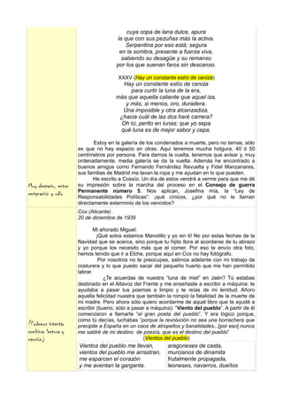 cuya copa de lana dulce, apura
                                      la que con sus pezuñas más la activa.
                                          Serpentina por eso está; segura
                                       en la sombra, presente a fuerza viva,
                                        sabiendo su desagüe y su remanso
                                      por los que suenan faros sin descanso.

                                       XXXV (Hay un constante estío de ceniza)
                                         Hay un constante estío de ceniza
                                           para curtir la luna de la era,
                                      más que aquella caliente que aquel iza,
                                         y más, si menos, oro, duradera.
                                        Una imposible y otra alcanzadiza,
                                       ¿hacia cuál de las dos haré carrera?
                                        Oh tú, perito en lunas: que yo sepa
                                       qué luna es de mejor sabor y cepa.

                             Estoy en la galería de los condenados a muerte, pero no temas, sólo
                      es que no hay espacio en otras. Aquí tenemos mucha holgura, 40 ó 50
                      centímetros por persona. Para darnos la vuelta, tenemos que avisar y, muy
                      ordenadamente, media galería se da la vuelta. Además he encontrado a
                      buenos amigos como Fernando Fernández Revuelta y Fidel Manzanares,
                      sus familias de Madrid me lavan la ropa y me ayudan en lo que pueden.
                             He escrito a Cossío. Un día de estos vendrá a verme para que me dé
Muy despacio, entre   su impresión sobre la marcha del proceso en el Consejo de guerra
                      Permanente número 5. Nos aplican, Josefina mía, la “Ley de
resignación y odio    Responsabilidades Políticas”: ¡qué cínicos, ¿por qué no le llaman
                      directamente exterminio de los vencidos?
                      Cox (Alicante)
                      20 de diciembre de 1939

                              Mi añorado Miguel:
                               ¡Qué solos estamos Manolillo y yo sin ti! No por estas fechas de la
                      Navidad que se acerca, sino porque tu hijito llora al acordarse de tu abrazo
                      y yo porque los necesito más que el comer. Por eso te envío otra foto,
                      hemos tenido que ir a Elche, porque aquí en Cox no hay fotógrafo.
                                Por nosotros no te preocupes, salimos adelante con mi trabajo de
                      costurera y lo que puedo sacar del pequeño huerto que me han permitido
                      labrar.
                                  ¿Te acuerdas de nuestra “luna de miel” en Jaén? Tú estabas
                      destinado en el Altavoz del Frente y me enseñaste a escribir a máquina: te
                      ayudaba a pasar tus poemas a limpio y te reías de mi lentitud. Añoro
                      aquella felicidad nuestra que también la rompió la fatalidad de la muerte de
                      mi madre. Pero ahora sólo quiero acordarme de aquel libro que te ayudé a
                      escribir (bueno, sólo a pasar a máquina): “Viento del pueblo”. A partir de él
                      comenzaron a llamarte “el gran poeta del pueblo”. Y era lógico porque,
                      como tú decías, luchabas ”porque la revolución no sea una borrachera que
(Podemos intentar     precipite a España en un caos de atropellos y banalidades...[por eso] nunca
combinar lectura y    me saldré de mi destino de poesía, que es el destino del pueblo”
canción)                                           (Vientos del pueblo)
                      Vientos del pueblo me llevan,          aragoneses de casta,
                      vientos del pueblo me arrastran,       murcianos de dinamita
                      me esparcen el corazón                 frutalmente propagada,
                      y me aventan la garganta.              leoneses, navarros, dueños
 