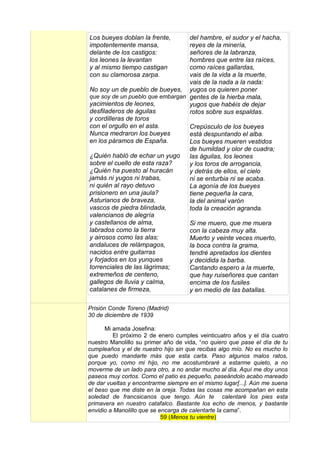 Los bueyes doblan la frente,      del hambre, el sudor y el hacha,
impotentemente mansa,             reyes de la minería,
delante de los castigos:          señores de la labranza,
los leones la levantan            hombres que entre las raíces,
y al mismo tiempo castigan        como raíces gallardas,
con su clamorosa zarpa.           vais de la vida a la muerte,
                                  vais de la nada a la nada:
No soy un de pueblo de bueyes, yugos os quieren poner
que soy de un pueblo que embargan gentes de la hierba mala,
yacimientos de leones,            yugos que habéis de dejar
desfiladeros de águilas           rotos sobre sus espaldas.
y cordilleras de toros
con el orgullo en el asta.        Crepúsculo de los bueyes
Nunca medraron los bueyes         está despuntando el alba.
en los páramos de España.         Los bueyes mueren vestidos
                                  de humildad y olor de cuadra;
¿Quién habló de echar un yugo las águilas, los leones
sobre el cuello de esta raza?     y los toros de arrogancia,
¿Quién ha puesto al huracán       y detrás de ellos, el cielo
jamás ni yugos ni trabas,         ni se enturbia ni se acaba.
ni quién al rayo detuvo           La agonía de los bueyes
prisionero en una jaula?          tiene pequeña la cara,
Asturianos de braveza,            la del animal varón
vascos de piedra blindada,        toda la creación agranda.
valencianos de alegría
y castellanos de alma,            Si me muero, que me muera
labrados como la tierra           con la cabeza muy alta.
y airosos como las alas;          Muerto y veinte veces muerto,
andaluces de relámpagos,          la boca contra la grama,
nacidos entre guitarras           tendré apretados los dientes
y forjados en los yunques         y decidida la barba.
torrenciales de las lágrimas;     Cantando espero a la muerte,
extremeños de centeno,            que hay ruiseñores que cantan
gallegos de lluvia y calma,       encima de los fusiles
catalanes de firmeza,             y en medio de las batallas.

Prisión Conde Toreno (Madrid)
30 de diciembre de 1939

      Mi amada Josefina:
          El próximo 2 de enero cumples veinticuatro años y el día cuatro
nuestro Manolillo su primer año de vida, “no quiero que pase el día de tu
cumpleaños y el de nuestro hijo sin que recibas algo mío. No es mucho lo
que puedo mandarte más que esta carta. Paso algunos malos ratos,
porque yo, como mi hijo, no me acostumbraré a estarme quieto, a no
moverme de un lado para otro, a no andar mucho al día. Aquí me doy unos
paseos muy cortos. Como el patio es pequeño, paseándolo acabo mareado
de dar vueltas y encontrarme siempre en el mismo lugar[...]. Aún me suena
el beso que me diste en la oreja. Todas las cosas me acompañan en esta
soledad de francsicanos que tengo. Aún te calentaré los pies esta
primavera en nuestro catafalco. Bastante los echo de menos, y bastante
envidio a Manolillo que se encarga de calentarte la cama”.
                            59 (Menos tu vientre)
 