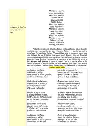 Menos tu vientre,
                                                      todo es confuso.
                                                      Menos tu vientre,
                                                         todo es futuro
                                                        fugaz, pasado
                                                         baldío, turbio.
                                                      Menos tu vientre,
“Andaluces de Jaén” es                                  todo es oculto.
una arenga, casi un                                   Menos tu vientre,
                                                        todo inseguro,
mitin                                                    todo postrero,
                                                      polvo sin mundo.
                                                      Menos tu vientre,
                                                       todo es oscuro.
                                                      Menos tu vientre
                                                      claro y profundo.

                                  Yo también recuerdo aquellas tardes en la azotea de aquel caserón
                         nobiliario que compartíamos con Herrera Petere y donde conocí al
                         entrañable Comandante Carlos (Vitorio Vidale, era el verdaero nombre de
                         este italiano de las Brigadas Internacionales). Fueron días de felicidad:
                         nuestros paseos por los campos de olivos y los baños en la alberca cercana
                         a nuestra casa. Pudiste comprender y compartir el sentido de mi labor: el
                         libro Vientos del pueblo, y nuestro trabajo con el grupo de Altavoz del
                         Frente: editamos la revista Frente Sur, leía poemas en la radio para animar
                         a los trabajadores y jornaleros de Jaén a defender la República del pueblo:
                                                      (Andaluces de Jaén)
                         Andaluces de Jaén,                    No la del terrateniente
                         aceituneros altivos,                  que os sepultó en la pobreza,
                         decidme en el alma: ¿quién,           que os pisoteó la frente,
                         quién levantó los olivos?             que os redujo la cabeza.

                         No los levantó la nada,               Árboles que vuestro afán
                         ni el dinero, ni el señor,            consagró al centro del día
                         sino la tierra callada,               eran principio de un pan
                         el trabajo y el sudor.                que sólo el otro comía.

                         Unidos al agua pura                   ¡Cuántos siglos de aceituna,
                         y a los planetas unidos,              los pies y las manos presos,
                         los tres dieron la hermosura          sol a sol y luna a luna,
                         de los troncos retorcidos.            pesan sobre vuestros huesos!

                         Levántate, olivo cano,                Andaluces de Jaén,
                         dijeron al pie del viento.            aceituneros altivos,
                         Y el olivo alzó una mano              pregunta mi alma: ¿de quién,
                         poderosa de cimiento.                 de quién son estos olivos?

                         Andaluces de Jaén,                    Jaén, levántate brava
                         aceituneros altivos,                  sobre tus piedras lunares,
                         decidme en el alma: ¿quién            no vayas a ser esclava
                         amamantó los olivos?                  con todos tus olivares.
 