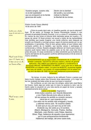Vuestra sangre, vuestra vida,          Dentro de la claridad
                          no la del explotador                   del aceite y sus aromas,
                          que se enriqueció en la herida         indican tu libertad
                          generosa del sudor.                    la libertad de tus lomas.


                          Prisión Conde Toreno (Madrid)
                          19 de enero de 1940

Josefina cose o plancha          ¿Cómo te puedo decir esto, mi Josefina querida, sin que te alarmes?
porque de esta carta no se Ayer, 18 de enero, el Consejo de Guerra Permanente número 5 nos
                           procesó al periodista Eduardo Guzmán, a mí y a otros 27 compañeros más.
entera
                          En menos de dos horas el tribunal dictó diecisiete penas de muerte y 12
                          penas de cárcel. El fiscal primero nos acusó a todos de las barbaridades
                          más terribles que pueda imaginar una mente enferma, pero después se
                          ensañó con Eduardo y conmigo porque, según él eramos peores por no ser
                          analfabetos ni ignorantes. Para él eran graves delitos el que hubiera sido
                          comisario político de mi batallón, que escriba versos o participase en
                          conferencias y mítines. Nuestro abogado defensor (el mismo para todos) ni
                          siquiera pudo leerse todos los papeles pues se los dan unas tres horas
                          antes del juicio. En esas condiciones no debe extrañarte que la Auditoría de
                          Guerra del Ejército de Ocupación confirme definitivamente el 30 de enero el
                          mismo veredicto:
Miguel mueve la boca                                      VEREDICTO
como si lo leyese, pero      “CONSIDERANDO que el responsable criminalmente de un delito lo es
lo hace una voz en off,       también civilmente. VISTOS los artículos citados y demás de general
con firmeza militar.            aplicación. FALLAMOS que debemos condenar y condenamos al
                           procesado MIGUEL HERNÁNDEZ GILABERT, como autor de un delito de
                           ADHESIÓN a la rebelión militar, a la pena de MUERTE, accesorias legales
                            para caso de indulto, y en cuanto a la responsabilidad civil se estará a la
                              Ley de 9 de febro de 1939. Así por esta sentencia lo pronunicamos y
                                                           firmamos.”

                                   No temas, mi amor, todavía ha de ratificarlo Franco y parece que
                          tiene mucho trabajo estos días firmando otras ejecuciones: ¡a lo mejor se
                          les han acabado las balas antes de que nos toque a nosotros!
                                 Ten confianza, yo aún creo que mis amigos, sobre todo José María
                          de Cossío, harán algo por evitar que mi mano no acaricie tu cara. Les he
                          hecho saber la situación en una nota escrita en papel de fumar y sacada
                          clandestinamente de la cárcel.
                                               (Llamo a los poetas -fragmento-)
                                       Entre todos vosotros, con Vicente Aleixandre
                                         y con Pablo Neruda tomo silla en la tierra:
Miguel arruga o rompe                 tal vez porque he sentido su corazón cercano
la carta.                                    cerca de mí, casi rozando el mío.
                                    Con ellos me he sentido más arraigado y hondo,
                                         y además menos solo. Ya vosotros sabéis
                                        lo solo que yo voy, por qué voy yo tan solo.
                                          Andando voy, tan solos yo y mi sombra.
                                      Alberti, Altolaguirre, Cernuda, Prados, Garfias,
                                      Machado, Juan Ramón, León Felipe, Aparicio,
                                   Oliver, Plaja, hablemos de aquello a que aspiramos:
                                           por lo que enloquecemos lentamente.
                                        Hablemos del trabajo, del amor sobre todo,
 