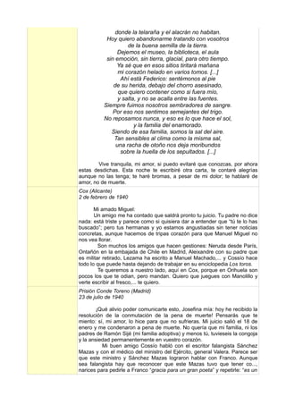donde la telaraña y el alacrán no habitan.
           Hoy quiero abandonarme tratando con vosotros
                    de la buena semilla de la tierra.
                Dejemos el museo, la biblioteca, el aula
           sin emoción, sin tierra, glacial, para otro tiempo.
                Ya sé que en esos sitios tiritará mañana
                mi corazón helado en varios tomos. [...]
                 Ahí está Federico: sentémonos al pie
              de su herida, debajo del chorro asesinado,
                que quiero contener como si fuera mío,
                y salta, y no se acalla entre las fuentes.
          Siempre fuimos nosotros sembradores de sangre.
              Por eso nos sentimos semejantes del trigo.
          No reposamos nunca, y eso es lo que hace el sol,
                       y la familia del enamorado.
             Siendo de esa familia, somos la sal del aire.
              Tan sensibles al clima como la misma sal,
               una racha de otoño nos deja moribundos
                 sobre la huella de los sepultados. [...]

        Vive tranquila, mi amor, si puedo evitaré que conozcas, por ahora
estas desdichas. Esta noche te escribiré otra carta, te contaré alegrías
aunque no las tenga; te haré bromas, a pesar de mi dolor; te hablaré de
amor, no de muerte.
Cox (Alicante)
2 de febrero de 1940

       Mi amado Miguel:
       Un amigo me ha contado que saldrá pronto tu juicio. Tu padre no dice
nada: está triste y parece como si quisiera dar a entender que “tú te lo has
buscado”; pero tus hermanas y yo estamos angustiadas sin tener noticias
concretas, aunque hacemos de tripas corazón para que Manuel Miguel no
nos vea llorar.
         Son muchos los amigos que hacen gestiones: Neruda desde París,
Ontañón en la embajada de Chile en Madrid, Aleixandre con su padre que
es militar retirado, Lezama ha escrito a Manuel Machado,... y Cossío hace
todo lo que puede hasta dejando de trabajar en su enciclopedia Los toros.
         Te queremos a nuestro lado, aquí en Cox, porque en Orihuela son
pocos los que te odian, pero mandan. Quiero que juegues con Manolillo y
verte escribir al fresco,... te quiero.
Prisión Conde Toreno (Madrid)
23 de julio de 1940

        ¡Qué alivio poder comunicarte esto, Josefina mía: hoy he recibido la
resolución de la conmutación de la pena de muerte! Pensarás que te
miento: sí, mi amor, lo hice para que no sufrieras. Mi juicio salió el 18 de
enero y me condenaron a pena de muerte. No quería que mi familia, ni los
padres de Ramón Sijé (mi familia adoptiva) y menos tú, tuvieseis la congoja
y la ansiedad permanentemente en vuestro corazón.
          Mi buen amigo Cossío habló con el escritor falangista Sánchez
Mazas y con el médico del ministro del Ejército, general Valera. Parece ser
que este ministro y Sánchez Mazas lograron hablar con Franco. Aunque
sea falangista hay que reconocer que este Mazas tuvo que tener co...,
narices para pedirle a Franco “gracia para un gran poeta” y repetirle: “es un
 