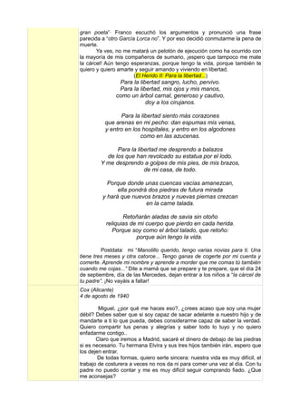 gran poeta”· Franco escuchó los argumentos y pronunció una frase
parecida a “otro García Lorca no”. Y por eso decidió conmutarme la pena de
muerte.
       Ya ves, no me matará un pelotón de ejecución como ha ocurrido con
la mayoría de mis compañeros de sumario, ¡espero que tampoco me mate
la cárcel! Aún tengo esperanzas, porque tengo la vida, porque también te
quiero y quiero amarte y seguir amando y viviendo en libertad.
                       (El Herido II: Para la libertad...)
                Para la libertad sangro, lucho, pervivo.
                Para la libertad, mis ojos y mis manos,
               como un árbol carnal, generoso y cautivo,
                           doy a los cirujanos.

                Para la libertad siento más corazones
          que arenas en mi pecho: dan espumas mis venas,
          y entro en los hospitales, y entro en los algodones
                        como en las azucenas.

              Para la libertad me desprendo a balazos
          de los que han revolcado su estatua por el lodo.
        Y me desprendo a golpes de mis pies, de mis brazos,
                         de mi casa, de todo.

           Porque donde unas cuencas vacías amanezcan,
               ella pondrá dos piedras de futura mirada
         y hará que nuevos brazos y nuevas piernas crezcan
                          en la carne talada.

                  Retoñarán aladas de savia sin otoño
           reliquias de mi cuerpo que pierdo en cada herida.
              Porque soy como el árbol talado, que retoño:
                       porque aún tengo la vida.

         Postdata: mi “Manolillo querido, tengo varias novias para ti. Una
tiene tres meses y otra catorce... Tengo ganas de cogerte por mi cuenta y
comerte. Aprende mi nombre y aprende a morder que me comas tú también
cuando me cojas...” Dile a mamá que se prepare y te prepare, que el día 24
de septiembre, día de las Mercedes, dejan entrar a los niños a “la cárcel de
tu padre”. ¡No vayáis a faltar!
Cox (Alicante)
4 de agosto de 1940

        Miguel, ¿por qué me haces eso?, ¿crees acaso que soy una mujer
débil? Debes saber que si soy capaz de sacar adelante a nuestro hijo y de
mandarte a ti lo que pueda, debes considerarme capaz de saber la verdad.
Quiero compartir tus penas y alegrías y saber todo lo tuyo y no quiero
enfadarme contigo..
       Claro que iremos a Madrid, sacaré el dinero de debajo de las piedras
si es necesario. Tu hermana Elvira y sus tres hijos también irán, espero que
los dejen entrar.
        De todas formas, quiero serte sincera: nuestra vida es muy difícil, el
trabajo de costurera a veces no nos da ni para comer una vez al día. Con tu
padre no puedo contar y me es muy difícil seguir comprando fiado. ¿Que
me aconsejas?
 