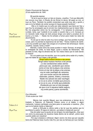 Prisión Provincial de Palencia
                   25 de septiembre de 1940

                         Mi querida esposa:
                          “Ya sé lo que es tener un hijo en brazos, Josefina. Y sé que Manolillo
                   me conoce muy bien. A Rosita (la de Elvira) le decía: Mi papá es mío, el
                   tuyo es Paco. También he podido comprobar que está muy alto y gordo y
                   que no le ha faltado de comer aunque tú hayas pasado hambres”.
                           Dile a mi madre que no sufra por este cabezón que tiene por hijo y
                   que hoy he encargado que le envíen los medicamentos que le hacen falta.
                   No me preguntes cómo los he conseguido. Y tú tampoco te preocupes,
                   cuídate, nena, que “cuidarte tú es cuidar a nuestro hijo y a mí. Aunque yo
Miguel tose        no necesito nada: tengo de todo porque tengo una salud a pruebas de lo
escandalosamente   bueno y lo malo...”. Hasta me he echado a fumar para matar los ratos de
                   aburrimiento.
                          Yo sé que la vida ha sido muy dura contigo, que has perdido muchas
                   cosas, pero no pierdas la esperanza de ser feliz. “Tienes madera de mártir,
                   y es muy posible que algún día vengas en el santoral del almanaque: Santa
                   Josefina, casada, tonta y mártir”.
                         Atiende y verás cómo las cosas pueden ir mejor: Donoso, el amigo de
                   la embajada de Chile, te hará llegar, quizá a través de Aleixandre, 150
                   pesetas al mes. Algo te aliviará eso de “los malos tratos que te está dando
                   la miseria”.
                         Di a mi padre que me escriba, que me cuente cómo están él y madre,
                   que me hable de sus viajes y del ganado.
                                     (Tengo estos huesos hechos a las penas)
                                   Tengo estos huesos hechos a las penas
                                       y a las cavilaciones estas sienes:
                                     pena que vas, cavilación que vienes
                                    como el mar de la playa a las arenas.
                                    Como el mar de la playa a las arenas,
                                      voy en este naufragio de vaivenes,
                                      por una noche oscura de sartenes
                                     redondas, pobres, tristes y morenas.
                                      Nadie me salvará de este naufragio
                                    si no es tu amor, la tabla que procuro,
                                    si no es tu voz, el norte que pretendo.
                                      Eludiendo por eso el mal presagio
                                    de que ni en ti siquiera habré seguro,
                                       voy entre pena y pena sonriendo.

                   Cox (Alicante)
                   15 de ocubre de 1940

                              Menos mal, querido Miguel, que nos enteramos a tiempo de tu
                   traslado a Palencia. ¡A Palencia! Parece como si el diablo, o algún
                   malnacido, hubiera cambiado una letra para no acercarte a nosotros. ¿Por
Enfatiza la V      qué no te habrán traído a Valencia?
                              Llevé a Orihuela tu última carta y les leí que les pedías que te
Miguel llora       escribiera tu padre. Él sigue en silencio, ¡ya sabes lo testarudo que es!
                          Has de saber que la ayuda de tus amigos me está llegando. ¡Hay que
                   ver cómo te preocupas de nosotros hasta dentro de la cárcel!, ¡cómo será
                   cuando estés con nosotros!
                           Por aquí empieza a refrescar. Algún vecino me dice que por aquella
                   tierra de Palencia hace mucho más frío, por eso es famosa por sus mantas.
 