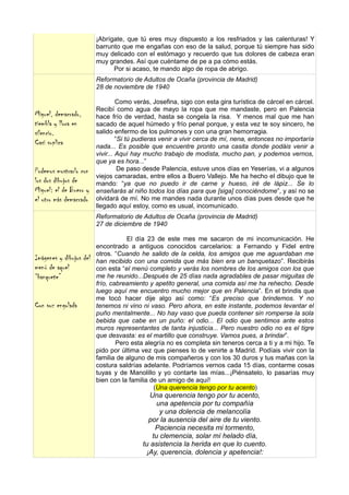 ¡Abrígate, que tú eres muy dispuesto a los resfriados y las calenturas! Y
                         barrunto que me engañas con eso de la salud, porque tú siempre has sido
                         muy delicado con el estómago y recuerdo que tus dolores de cabeza eran
                         muy grandes. Así que cuéntame de pe a pa cómo estás.
                               Por si acaso, te mando algo de ropa de abrigo.
                         Reformatorio de Adultos de Ocaña (provincia de Madrid)
                         28 de noviembre de 1940

                                  Como verás, Josefina, sigo con esta gira turística de cárcel en cárcel.
                         Recibí como agua de mayo la ropa que me mandaste, pero en Palencia
Miguel, demacrado,       hace frío de verdad, hasta se congela la risa. Y menos mal que me han
tiembla y llora en       sacado de aquel húmedo y frío penal porque, y esta vez te soy sincero, he
silencio.                salido enfermo de los pulmones y con una gran hemorragia.
                                  “Si tú pudieras venir a vivir cerca de mí, nena, entonces no importaría
Casi suplica             nada... Es posible que encuentre pronto una casita donde podáis venir a
                         vivir... Aquí hay mucho trabajo de modista, mucho pan, y podemos vernos,
                         que ya es hora...”
Podemos mostrarlo con              De paso desde Palencia, estuve unos días en Yeserías, vi a algunos
                         viejos camaradas, entre ellos a Buero Vallejo. Me ha hecho el dibujo que te
los dos dibujos de       mando: “ya que no puedo ir de carne y hueso, iré de lápiz... Se lo
Miguel: el de Buero y    enseñarás al niño todos los días para que [siga] conociéndome”, y así no se
el otro más demacrado    olvidará de mí. No me mandes nada durante unos días pues desde que he
                         llegado aquí estoy, como es usual, incomunicado.
                         Reformatorio de Adultos de Ocaña (provincia de Madrid)
                         27 de diciembre de 1940

                                    El día 23 de este mes me sacaron de mi incomunicación. He
                         encontrado a antiguos conocidos carcelarios: a Fernando y Fidel entre
                         otros. “Cuando he salido de la celda, los amigos que me aguardaban me
Imágenes y dibujos del   han recibido con una comida que más bien era un banquetazo”. Recibirás
menú de aquel            con esta “el menú completo y verás los nombres de los amigos con los que
“banquete”               me he reunido...Después de 25 días nada agradables de pasar miguitas de
                         frío, cabreamiento y apetito general, una comida así me ha rehecho. Desde
                         luego aquí me encuentro mucho mejor que en Palencia”. En el brindis que
                         me tocó hacer dije algo así como: “Es preciso que brindemos. Y no
Con voz engolada         tenemos ni vino ni vaso. Pero ahora, en este instante, podemos levantar el
                         puño mentalmente... No hay vaso que pueda contener sin romperse la sola
                         bebida que cabe en un puño: el odio... El odio que sentimos ante estos
                         muros representantes de tanta injusticia... Pero nuestro odio no es el tigre
                         que desvasta: es el martillo que construye. Vamos pues, a brindar”.
                                 Pero esta alegría no es completa sin teneros cerca a ti y a mi hijo. Te
                         pido por última vez que pienses lo de venirte a Madrid. Podíais vivir con la
                         familia de alguno de mis compañeros y con los 30 duros y tus mañas con la
                         costura saldrías adelante. Podríamos vernos cada 15 días, contarme cosas
                         tuyas y de Manolillo y yo contarte las mías...¡Piénsatelo, lo pasarías muy
                         bien con la familia de un amigo de aquí!
                                              (Una querencia tengo por tu acento)
                                             Una querencia tengo por tu acento,
                                                una apetencia por tu compañía
                                                 y una dolencia de melancolía
                                            por la ausencia del aire de tu viento.
                                               Paciencia necesita mi tormento,
                                              tu clemencia, solar mí helado día,
                                          tu asistencia la herida en que lo cuento.
                                           ¡Ay, querencia, dolencia y apetencia!:
 