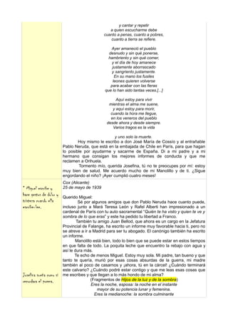 y cantar y repetir
                                                 a quien escucharme debe
                                              cuanto a penas, cuanto a pobres,
                                                 cuanto a tierra se refiere.

                                                  Ayer amaneció el pueblo
                                                 desnudo y sin qué ponerse,
                                                 hambriento y sin qué comer,
                                                   y el día de hoy amanece
                                                   justamente aborrascado
                                                   y sangriento justamente.
                                                    En su mano los fusiles
                                                   leones quieren volverse
                                                  para acabar con las fieras
                                               que lo han sido tantas veces.[...]

                                                     Aquí estoy para vivir
                                                 mientras el alma me suene,
                                                   y aquí estoy para morir,
                                                  cuando la hora me llegue,
                                                  en los veneros del pueblo
                                                desde ahora y desde siempre.
                                                   Varios tragos es la vida

                                                    y uno solo la muerte.
                                 Hoy mismo le escribo a don José María de Cossío y al entrañable
                         Pablo Neruda, que está en la embajada de Chile en París, para que hagan
                         lo posible por ayudarme y sacarme de España. Di a mi padre y a mi
                         hermano que consigan los mejores informes de conducta y que me
                         reclamen a Orihuela.
                                 Tormento mío, querida Josefina, tú no te preocupes por mí: estoy
                         muy bien de salud. Me acuerdo mucho de mi Manolillo y de ti. ¿Sigue
                         engordando el niño? ¡Ayer cumplió cuatro meses!
                         Cox (Alicante)
* Miguel escribe y       25 de mayo de 1939
hace gestos de dolor y   Querido Miguel:
tristeza cuando ella              Sé por algunos amigos que don Pablo Neruda hace cuanto puede,
escribe-lee.             incluso junto a Mará Teresa León y Rafel Alberti han impresionado a un
                         cardenal de París con tu auto sacramental “Quién te ha visto y quien te ve y
                         sombra de lo que eras” y este ha pedido tu libertad a Franco.
                                 También tu amigo Juan Bellod, que ahora es un cargo en la Jefatura
                         Provincial de Falange, ha escrito un informe muy favorable hacia ti, pero no
                         se atreve a ir a Madrid para ser tu abogado. El canónigo también ha escrito
                         un informe.
                                Manolillo está bien, todo lo bien que se puede estar en estos tiempos
                         en que falta de todo. La poquita leche que encuentro la rebajo con agua y
                         así le dura más.
                                Te echo de menos Miguel. Estoy muy sola. Mi padre, tan bueno y que
                         tanto te quería, murió por esas cosas absurdas de la guerra, mi madre
                         también al poco de casarnos y ¡ahora, tú en la cárcel! ¿Cuándo terminará
                         este calvario? ¿Cuándo podré estar contigo y que me leas esas cosas que
Josefina sueña como si   me escribes y que llegan a lo más hondo de mi alma?
recordara el poema.                      (Fragmentos de Hijos de la luz y de la sombra)
                                         Eres la noche, esposa: la noche en el instante
                                             mayor de su potencia lunar y femenina.
                                           Eres la medianoche: la sombra culminante
 