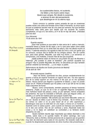 tus sustanciales besos, mi sustento,
                                          me faltan y me muero sobre mayo.
                                      Quiero que vengas, flor desde tu ausencia,
                                          a serenar la sien del pensamiento
                                         que desahoga en mí su eterno rayo.

                                  Como conozco tu carácter quiero avisarte de que en ocasiones
                        puedes recibir una carta mía firmada como Fidel o Fernando, la única razón
                        es que no podemos escribir más de una carta por semana. Así que también
                        aprovecho esta carta para que sepáis que me acuerdo de vuestro
                        cumpleaños: el tuyo el 2 de enero y el 4 el de mi hijo del alma. ¡Felicidad
                        para los dos!
                        Cox (Alicante)
                        15 de enero de 1941

                              Querido esposo:
                               ¡Qué más quisiera yo que estar lo más cerca de ti: verte a menudo,
                        mandarte besos a través de las rejas y ver tu cara para saber cómo estás
Miguel hace muestras    verdaderamente! Pero yo no ando bien de salud y eso me afecta mucho al
de desagrado            ánimo. Y además tampoco me agrada la idea de irme a vivir con gente que
                        no conozco, aunque sea la familia de tus amigos presos. Ten en cuenta
                        que, para esas gentes, Manolillo, que está muy llorón, y yo seríamos un
                        compromiso, una molestia, 2 bocas más de las que ocuparse.
                               ¡Ojalá pudieras estar al menos en una prisión de aquí de Alicante o
                        Valencia! ¿No puedes tú pedir el traslado? ¿No podrían ayudarte tus
                        amigos? Haz lo posible Miguelillo del alma. Si estuvieras por aquí también
                        podrían visitarte tus hermanas ... y, a lo mejor, tu padre.
                        Reformatorio de Adultos de Ocaña (provincia de Madrid)
                        26 de abril de 1941

                               Mi amada esposa Josefina:
                                  “Aquí me tienes, quemando los días, porque verdaderamente los
                        quemo a fuerza de esperar fumando un cigarro tras otro. Tus dos cigarros
Miguel fuma (o tiene    [los de la carta] cayeron en mis manos el día que ya no me quedaba
un cigarro en los       tabaco. Nunca pensé que llegaría a gustarme el tabaco, y aquí no puedo
labios)                 pasar sin él”. Pediré el traslado que me pides a ver si por allí se me va esta
                        mala costumbre de fumar.
                                 Bueno, como comprobarás, también pasamos el tiempo haciendo
                        artesanía. ¡Fíjate, yo que no sé ni liar un cigarrillo! Algunos compañeros
                        más mañosos hacen las piezas y otros, yo por ejemplo, menos avispados
                        las pintamos. Así que he mandado a Orihuela, para que lleguen antes, un
                        caballo y un carrito de madera para que juegue nuestro hijo.
                               De él quería hablarte: “Me extraña que sea llorón Manolillo: antes no
La voz de Miguel es     era así. Quizás se deba a que lo tienes muy mimado... No le mimes, que
paternal                los mimos no valen si no es para hacer de él un niño caprichoso y
                        blandengue cosa que no está bien en una mujer y menos en un hombre...
                        Quiérele como tú sabes querer , pero cuando se merezca una reprimenda,
                        no le des una caricia. Has de ser cariñosa y seria...Razónale todas las
                        cosas y no le dejes sin satisfacer su curiosidad y su fantasía recién
                        despierta a la vida...”.
                                 Quiero también decirte algo importante que debes decírselo a mis
                        padres, sobre todo a mi querida madre: El señor canónigo, don Luis
                        ”Almarcha, toda su familia y demás personas de su especie que se guarden
La voz de Miguel debe   muy bien de intervenir para nada en mis asuntos. No necesito nada de él;
mostrar convicción,     cuando he despreciado proposiciones de otros muchos más provechosas...
 