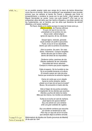 enfado, ira,...           no es posible aceptar nada que venga de la mano de tantos Almarchas
                          como hay en el mundo. Sería una vergüenza” que aceptase lo que me pide:
                          primero que me adhiera al bando de Franco y después que firme mi
                          arrepentimiento y condene la causa por la que luché. ¿Qué quieren que
                          Miguel Hernández se venda “como una puta barata”? ¿Por qué no se
                          arrepienten ellos del daño que han hecho a España y nos piden perdón por
                          los fusilamientos, por el hambre, por los años que llevamos de cárcel?
                          ¡Malditos y mil veces malditos!
                                Por favor, díselo a mi madre aunque no seas tan bruta como yo.
                                              (Eterna sombra, de Poemas últimos)
                                                  Yo que creí que la luz era mía
                                                precipitado en la sombra me veo.
                                                   Ascua solar, sideral alegría
                                               ígnea de espuma, de luz, de deseo.

                                              Sangre ligera, redonda, granada:
                                            raudo anhelar sin perfil ni penumbra.
                                              Fuera, la luz en la luz sepultada.
                                           Siento que sólo la sombra me alumbra.

                                             Sólo la sombra. Sin astro. Sin cielo.
                                            Seres. Volúmenes. Cuerpos tangibles
                                              dentro del aire que no tiene vuelo,
                                             dentro del árbol de los imposibles.

                                            Cárdenos ceños, pasiones de luto.
                                            Dientes sedientos de ser colorados.
                                              Oscuridad del rencor absoluto.
                                           Cuerpos lo mismo que pozos cegados.

                                            Falta el espacio. Se ha hundido la risa.
                                             Ya no es posible lanzarse a la altura.
                                              El corazón quiere ser más de prisa
                                          fuerza que ensancha la estrecha negrura.

                                              Carne sin norte que va en oleada
                                               hacia la noche siniestra, baldía.
                                           ¿Quién es el rayo de sol que la invada?
                                            Busco. No encuentro ni rastro del día.

                                            Sólo el fulgor de los puños cerrados,
                                         el resplandor de los dientes que acechan.
                                             Dientes y puños de todos los lados.
                                        Más que las manos, los montes se estrechan.

                                            Turbia es la lucha sin sed de mañana.
                                               ¡Qué lejanía de opacos latidos!
                                               Soy una cárcel con una ventana
                                              ante una gran soledad de rugidos.

                                           Soy una abierta ventana que escucha.
                                              por donde va tenebrosa la vida.
                                            Pero hay un rayo de sol en la lucha
                                           que siempre deja la sombra vencida.
Se apaga la luz que       Reformatorio de Adultos de Ocaña (provincia de Madrid)
ilumina al personaje de   29 de abril de 1941
 