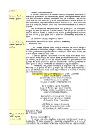 Josefina.
                                 Querido Vicente Aleixandre:
                                  A Josefina he escrito que solicitaré traslado a la prisión de Alicante. A
La voz de Miguel es       ella le dije que lo haría por hacerle caso, pero a ti te digo la verdad: desde
sincera y quejosa.        que salí de Palencia arrastro problemas con los pulmones. “He pasado
                          unos días con una bronquitis que me ha dejado mucha flojera. Además la
                          falta absoluta de preparados farmacéuticos atrasa la cura...” A mi esposa le
                          digo que “estoy de primera” o que sólo ”me duele la cabeza de cuando en
                          cuando”.
                                  Por eso te escribo, amigo del alma, para que hagáis “los verdaderos
                          amigos” aquello que esté en vuestras manos a fin de que mi petición de
                          traslado se lleve a cabo lo antes posible. Siento que tengo el frío instalado
                          en mis huesos y que quizá con el calor del Mediterráneo encuentre mi
                          salud.
                                 Un afectuoso saludo y mi gratitud eterna.
Se enciende la luz que    Reformatorio de Adultos de Ocaña (provincia de Madrid)
ilumina al personaje de   22 de junio de 1941
Josefina.                        ¿Ves, amada Josefina, cómo hay que confiar en los buenos amigos?
                          Las gestiones de Aleixandre, Vergara Donoso y Rodríguez Spiteri han dado
                          su fruto: ¡parto mañana para Alicante! Lo acabo de saber ahora mismo, así
                          que yo llegaré antes que esta carta.
                                   Fíjate que por una vez la mala suerte ha huido de mí: hace pocos
                          días estaba triste porque me habían dicho que me trasladaban a la cárcel
                          de Valencia, la que está al lado del hospital Porta-Coeli para enfermos del
                          pulmón. No te lo quise decir para no entristecerte. Pero las gestiones de
                          estos grandes amigos han hecho que se rectifique aquella decisión.
                                      Pronto te veré, pronto empezaré a engordar sólo con veros a
                          Manolillo y a ti, pronto mis toses y dolores se acabarán. Estoy contento y
                          quizá por ello recuerdo ahora todos los poemas que te escribía en mis días
                          de novio enamorado...
                                   (Te espero en este aparte campesino, de El silbo vulnerado)
                                               Te espero en este aparte campesino
                                             del almendro que inocencia recomienda:
                                                  a reducir mi voz por esa senda
                                              ven, que se va otra vez por donde vino.

                                                En el campo te espero: mi destino,
                                             junto a la flor del trigo y de mi hacienda,
                                            y al campo has de venir, distante prenda,
                                                  a quererme alejada del espino.

                                             Quiere el amor romero, grama y juncia;
                                             ven, que romero y grama son mi asedio
                                                y la juncia mi límite y mi amparo.

                                                A tu boca, tan breve se pronuncia,
                                               se le va a derramar lo menos medio
                                                del beso que a tu risa le preparo.
                          Estación de Alicante
M.H. puede salir de su    23 de junio de 1941
“celda”, aunque                  Querida hermana Elvira:
esposado (quizá)                 Te mando esta nota a través de un amable muchacho que trabaja en
                          la estación. “Ya estoy en Alicante, y supongo vais Josefina y tú a verme al
                          reformatorio. No sé si pasaré el período reglamentario de incomunicación.
 