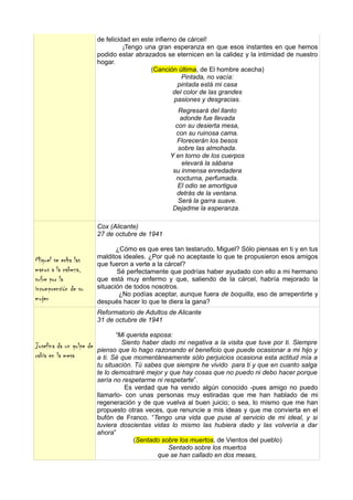 de felicidad en este infierno de cárcel!
                                    ¡Tengo una gran esperanza en que esos instantes en que hemos
                          podido estar abrazados se eternicen en la calidez y la intimidad de nuestro
                          hogar.
                                             (Canción última, de El hombre acecha)
                                                         Pintada, no vacía:
                                                       pintada está mi casa
                                                      del color de las grandes
                                                      pasiones y desgracias.
                                                     Regresará del llanto
                                                      adonde fue llevada
                                                    con su desierta mesa,
                                                    con su ruinosa cama.
                                                     Florecerán los besos
                                                     sobre las almohada.
                                                  Y en torno de los cuerpos
                                                      elevará la sábana
                                                   su inmensa enredadera
                                                    nocturna, perfumada.
                                                     El odio se amortigua
                                                    detrás de la ventana.
                                                     Será la garra suave.
                                                   Dejadme la esperanza.

                          Cox (Alicante)
                          27 de octubre de 1941

                                 ¿Cómo es que eres tan testarudo, Miguel? Sólo piensas en ti y en tus
                          malditos ideales. ¿Por qué no aceptaste lo que te propusieron esos amigos
Miguel se echa las        que fueron a verte a la cárcel?
manos a la cabeza,               Sé perfectamente que podrías haber ayudado con ello a mi hermano
sufre por la              que está muy enfermo y que, saliendo de la cárcel, habría mejorado la
incomprensión de su       situación de todos nosotros.
                                  ¿No podías aceptar, aunque fuera de boquilla, eso de arrepentirte y
mujer                     después hacer lo que te diera la gana?
                          Reformatorio de Adultos de Alicante
                          31 de octubre de 1941

                                 “Mi querida esposa:
                                   Siento haber dado mi negativa a la visita que tuve por ti. Siempre
Josefina da un golpe de   pienso que lo hago razonando el beneficio que puede ocasionar a mi hijo y
rabia en la mesa          a ti. Sé que momentáneamente sólo perjuicios ocasiona esta actitud mía a
                          tu situación. Tú sabes que siempre he vivido para ti y que en cuanto salga
                          te lo demostraré mejor y que hay cosas que no puedo ni debo hacer porque
                          sería no respetarme ni respetarte”.
                                    Es verdad que ha venido algún conocido -pues amigo no puedo
                          llamarlo- con unas personas muy estiradas que me han hablado de mi
                          regeneración y de que vuelva al buen juicio; o sea, lo mismo que me han
                          propuesto otras veces, que renuncie a mis ideas y que me convierta en el
                          bufón de Franco. “Tengo una vida que puse al servicio de mi ideal, y si
                          tuviera doscientas vidas lo mismo las hubiera dado y las volvería a dar
                          ahora”
                                        (Sentado sobre los muertos, de Vientos del pueblo)
                                                   Sentado sobre los muertos
                                               que se han callado en dos meses,
 