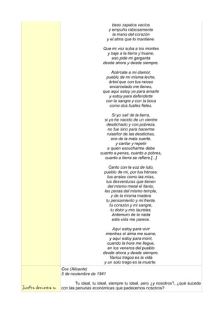 beso zapatos vacíos
                                                  y empuño rabiosamente
                                                    la mano del corazón
                                                 y el alma que lo mantiene.

                                              Que mi voz suba a los montes
                                                y baje a la tierra y truene,
                                                  eso pide mi garganta
                                              desde ahora y desde siempre.

                                                  Acércate a mi clamor,
                                                pueblo de mi misma leche,
                                                 árbol que con tus raíces
                                                 encarcelado me tienes,
                                              que aquí estoy yo para amarte
                                                 y estoy para defenderte
                                               con la sangre y con la boca
                                                 como dos fusiles fieles.

                                                   Si yo salí de la tierra,
                                               si yo he nacido de un vientre
                                                desdichado y con pobreza,
                                                 no fue sino para hacerme
                                                ruiseñor de las desdichas,
                                                   eco de la mala suerte,
                                                      y cantar y repetir
                                                a quien escucharme debe
                                             cuanto a penas, cuanto a pobres,
                                               cuanto a tierra se refiere.[...]

                                                  Canto con la voz de luto,
                                               pueblo de mí, por tus héroes:
                                                 tus ansias como las mías,
                                                tus desventuras que tienen
                                                 del mismo metal el llanto,
                                               las penas del mismo temple,
                                                   y de la misma madera
                                                tu pensamiento y mi frente,
                                                  tu corazón y mi sangre,
                                                   tu dolor y mis laureles.
                                                    Antemuro de la nada
                                                    esta vida me parece.

                                                    Aquí estoy para vivir
                                                mientras el alma me suene,
                                                  y aquí estoy para morir,
                                                 cuando la hora me llegue,
                                                 en los veneros del pueblo
                                              desde ahora y desde siempre.
                                                  Varios tragos es la vida
                                               y un solo trago es la muerte.
                        Cox (Alicante)
                        5 de noviembre de 1941

                                Tu ideal, tu ideal, siempre tu ideal, pero ¿y nosotros?, ¿qué sucede
Josefina demuestra su   con las penurias económicas que padecemos nosotros?
 