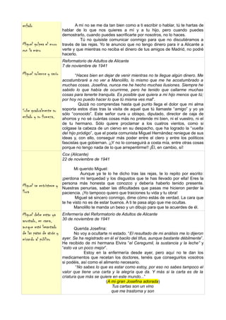 enfado                           A mí no se me da tan bien como a ti escribir o hablar, tú te hartas de
                          hablar de lo que nos quieres a mí y a tu hijo, pero cuando puedes
                          demostrarlo, cuando puedes sacrificarte por nosotros, no lo haces.
                                    Tú no quisiste comunicar conmigo para que no discutiéramos a
Miguel golpea el muro     través de las rejas. Yo te anuncio que no tengo dinero para ir a Alicante a
con la mano               verte y que mientras no reciba el dinero de tus amigos de Madrid, no podré
                          hacerlo.
                          Reformatorio de Adultos de Alicante
                          7 de noviembre de 1941
Miguel solemne y serio            “Haces bien en dejar de venir mientras no te llegue algún dinero. Me
                          acostumbraré a no ver a Manolillo, lo mismo que me he acostumbrado a
                          muchas cosas. Josefina, nunca me he hecho muchas ilusiones. Siempre he
                          sabido lo que había de ocurrirme, pero he tenido que callarme muchas
                          cosas para tenerte tranquila. Es posible que quiera a mi hijo menos que tú;
                          por hoy no puedo hacer lo que tú misma ves mal”.
                                    Quizá no comprendas hasta qué punto llega el dolor que mi alma
Sube gradualmente su      soporta estos días tras la visita de aquel que tú llamaste “amigo” y yo ya
                          sólo “conocido”. Este señor cura u obispo, diputado, director de caja de
enfado y su firmeza.      ahorros y no sé cuántas cosas más no pretende mi bien, ni el vuestro, ni el
                          de tu hermano. Sólo quiere proclamar a los cuatros vientos, como si
                          colgase la cabeza de un ciervo en su despacho, que ha logrado la “vuelta
                          del hijo pródigo”, que el poeta comunista Miguel Hernández reniegue de sus
                          ideas y, con ello, conseguir más poder entre el clero y entre los políticos
                          fascistas que gobiernan. ¡¡Y no lo conseguirá a costa mía, entre otras cosas
                          porque no tengo nada de lo que arrepentirme!! ¡Él, en cambio, sí!
                          Cox (Alicante)
                          22 de noviembre de 1941

                                 Mi querido Miguel:
                                     Aunque ya te lo he dicho tras las rejas, te lo repito por escrito:
                          ¡perdona mi terquedad y los disgustos que te has llevado por ella! Eres la
                          persona más honesta que conozco y debería haberlo tenido presente.
Miguel se entristece y    Nuestras penurias, saber las dificultades que pasas me hicieron perder la
llora                     paciencia. ¡Yo tampoco quiero que traiciones tu vida y tu obra!
                                 Miguel sé sincero conmigo, dime cómo estás de verdad. La cara que
                          te he visto no es de estar buenos. A ti te pasa algo que me ocultas.
                                 Manolillo te manda un beso y un dibujo para que te acuerdes de él.
Miguel debe estar ya      Enfermería del Reformatorio de Adultos de Alicante
acostado, en cama,        30 de noviembre de 1941
aunque esté levantado            Querida Josefina:
de las patas de atrás y          No voy a ocultarte ni estado. “El resultado de mi análisis me lo dijeron
mirando al público        ayer. Se ha registrado en él el bacilo del tifus, aunque bastante débilmente”.
                          He recibido de mi hermana Elvira “el Ceregumil, la sustancia y la leche” y
                          “esto va un poco mejor”.
                                      Estoy en la enfermería desde ayer, pero aquí no te dan los
                          medicamentos que recetan los doctores, tenéis que conseguirlos vosotros
                          si podéis, así como el alimento necesario.
                                  “No sabes lo que es estar como estoy, por eso no sabes tampoco el
                          valor que tiene una carta y la alegría que da. Y más si la carta es de la
                          criatura que más se quiere en este mundo...”
                                                  (A mi gran Josefina adorada)
                                                      Tus cartas son un vino
                                                     que me trastorna y son
 