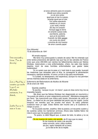 el único alimento para mi corazón.
                                                  Desde que estoy ausente
                                                        no sé sino soñar,
                                                 igual que el mar tu cuerpo,
                                                  amargo igual que el mar.
                                                     Tus cartas apaciento
                                                     metido en un rincón
                                                       y por redil y hierba
                                                      les doy mi corazón.
                                                     Aunque bajo la tierra
                                                   mi amante cuerpo esté,
                                                     escríbeme, paloma,
                                                      que yo te escribiré.
                                                   Cuando me falte sangre
                                                     con zumo de clavel,
                                                   y encima de mis huesos
                                                    de amor cuando papel.

                        Cox (Alicante)
                        15 de diciembre de 1941

                               Mi amado esposo:
Entre preocupada y               Me tiene muy preocupada tu estado de salud. Me he enterado que
furiosa. (Tono de       entre tantos prisioneros del ejército rojo que hay en las cárceles de Franco
                        (creo que unos 200.000) son cientos los fallecimientos diarios por fiebres
denuncia)               tifoideas, tuberculosis y oras enfermedades. ¡Claro, les sale más barato
                        dejarlos morir de esas horribles enfermedades que gastar balas
                        fusilándolos!
                                 Yo no quiero que eso te pase a ti, haré todo lo que pueda, buscaré
                        las medicinas que necesites para el tifus, te conseguiré la alimentación
                        necesaria y siempre tendrás mi amor y el de tu hijo para reconfortarte.
                                Tú cuídate, no desesperes y ten esperanza, aunque no nos permitan
                        vernos mientras estás en la enfermería.
Junto a Miguel hay un   Enfermería del Reformatorio de Adultos de Alicante
compañero que escribe   26 de enero de 1942
lo que él, con                 Querida Josefina:
dificultades                    Te escribo, “aunque no por mi mano”, pues en días como hoy me es
respiratorias, le va    imposible hacerlo.
                                 Me dicen que las fiebres tifoideas han degenerado en neumonía y
dictando.               “ha puesto de relieve un gran relajamiento pulmonar”. Mándame enseguida,
                        por favor, “las inyecciones que indica esta receta: Glucamato de calcio se
                        llama... La fiebre es de una gran debilidad del pecho que he cogido. Leche
                        tampoco me mandes que me prueba mal ahora. Te estoy pidiendo
                        sustancia hace un siglo. Estas fiebres dan mucha sed y la sustancia la
Josefina llora con la   rebaja un poco...”.
carta en la cara                Ya no puedo escribir, Josefina. Sólo la poesía y el recuerdo vuestro y
                        de vuestras cartas me mantenían animoso. Ahora esta maldita fiebre me
                        roba lo poco que me queda para sobrevivir.
                                  Te quiere, tu débil Miguel que, a pesar de todo, te adora y no os
                        olvida.
                                (Te me mueres de casta y de sencilla, de El rayo que no cesa)
                                             Te me mueres de casta y de sencilla:
                                              estoy convicto, amor, estoy confeso
                                              de que, raptor intrépido de un beso,
                                                  yo te libé la flor de la mejilla.
 