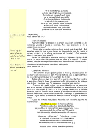Yo te libé la flor de la mejilla,
                                             y desde aquella gloria, aquel suceso,
                                               tu mejilla, de escrúpulo y de peso,
                                                 se te cae deshojada y amarilla.
                                                El fantasma del beso delincuente
                                                  el pómulo te tiene perseguido,
                                            cada vez más potente, negro y grande.
                                                Y sin dormir estás, celosamente,
                                                vigilando mi boca ¡con qué cuido!
                                             para que no se vicie y se desmande.

El compañero abanica a    Cox (Alicante)
M.H.                      15 de febrero de 1942

                                 Mi amado esposo:
                                 Ayer el médico y el director de la prisión estuvieron hablando con tus
                          hermanos Vicente y Elvira y conmigo. Nos han explicado lo de tu
                          “relajamiento pulmonar”.
                                  [Ahora soy yo, cariño, quien no te va a decir toda la verdad. ¿Qué
Josefina deja de          ganarías sabiendo que lo que tienes es tuberculosis, que te invade el
escribir y hace un        pulmón izquierdo y te afecta seriamente al derecho? ¿Qué ganarías
aparte hacia el público   sabiendo que estás muy grave?].
                                 Hemos decidido, con la ayuda de un antiguo copañero tuyo de cárcel,
o hacia el techo          buscar un especialista de pulmón que te visite y te atienda. El doctor
                          Barbero, director del hospital antituberculoso de Alicante irá a verte pronto.
Miguel dicta algo más     Enfermería del Reformatorio de Adultos de Alicante
animado, pero se cansa    18 de febrero de 1942
a menudo                        Queridísima Josefina:
                                   ¡Qué enorme alegría poder apretar tu mano y besarla cuando me
                          condujeron al dispensario de don Antonio Barbero para la operación! Eso
                          me consoló mucho más que la intervención del doctor.
                                Debes saber que ayer tuvo que volver a venir este mágnífico hombre,
                          al que debes hacerle llegar mi agradecimiento, para sacarme del costado
                          más de litro y medio de pus. Por eso puedo hoy dictar este escrito.
                                  Creo que sólo podré resistir y curarme si lográis que me saquen de
                          aquí y me manden al Hospital Porta-Coeli de Valencia para tuberculosos.
                          Habla con mis amigos y con todo el que quieras, menos con el dichoso
                          Almarcha, que ha vuelto a venir a verme y a hablarme sólo de fe cuando
                          necesito medicinas y de la salvación del alma cuando yo lo que necesito es
                          curarme. Sigue siendo el mismo de siempre aunque le vayan a nombrar
                          obispo.
                                 “Cada día se hace más precisa mi salida a un sanatorio, aquí no me
                          curaré nunca”.
                                            (El niño de la noche, de Poemas últimos)
                                           Riéndose, burlándose con claridad del día,
                                     se hundió en la noche el niño que quise ser dos veces.
                                          No quise más la luz. ¿Para qué? No saldría
                                        más de aquellos silencios y aquellas lobregueces.

                                        Quise ser… ¿Para qué?… Quise llegar gozoso
                                          al centro de la esfera de todo lo que existe.
                                          Quise llevar la risa como lo más hermoso.
                                         He muerto sonriendo serenamente triste. [...]

                                           Vientre: carne central de todo lo existente.
 