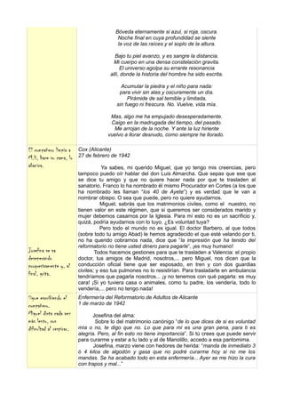 Bóveda eternamente si azul, si roja, oscura.
                                           Noche final en cuya profundidad se siente
                                           la voz de las raíces y el soplo de la altura.

                                          Bajo tu piel avanzo, y es sangre la distancia.
                                          Mi cuerpo en una densa constelación gravita.
                                             El universo agolpa su errante resonancia
                                        allí, donde la historia del hombre ha sido escrita.

                                            Acumular la piedra y el niño para nada:
                                           para vivir sin alas y oscuramente un día.
                                               Pirámide de sal temible y limitada,
                                          sin fuego ni frescura. No. Vuelve, vida mía.

                                        Mas, algo me ha empujado desesperadamente.
                                        Caigo en la madrugada del tiempo, del pasado.
                                         Me arrojan de la noche. Y ante la luz hiriente
                                       vuelvo a llorar desnudo, como siempre he llorado.

El compañero limpia a     Cox (Alicante)
M.H, hace su cama, lo     27 de febrero de 1942
abanica.                             Ya sabes, mi querido Miguel, que yo tengo mis creencias, pero
                          tampoco puedo oír hablar del don Luis Almarcha. Que sepas que ese que
                          se dice tu amigo y que no quiere hacer nada por que te trasladen al
                          sanatorio, Franco lo ha nombrado él mismo Procurador en Cortes (a los que
                          ha nombrado les llaman “los 40 de Ayete”) y es verdad que le van a
                          nombrar obispo. O sea que puede, pero no quiere ayudarnos.
                                     Miguel, sabrás que los matrimonios civiles, como el nuestro, no
                          tienen valor en este régimen, que si queremos ser considerados marido y
                          mujer debemos casarnos por la Iglesia. Para mí esto no es un sacrificio y,
                          quizá, podría ayudarnos con lo tuyo. ¿Es voluntad tuya?
                                     Pero todo el mundo no es igual. El doctor Barbero, al que todos
                          (sobre todo tu amigo Abad) le hemos agradecido el que esté velando por ti,
                          no ha querido cobrarnos nada, dice que “la impresión que ha tenido del
                          reformatorio no tiene usted dinero para pagarle”, ¡es muy humano!
Josefina se va                    Todos hacemos gestiones para que te trasladen a Valencia: el propio
deseperando               doctor, tus amigos de Madrid, nosotros,... pero Miguel, nos dicen que la
progresivamente y, al     conducción oficial tiene que ser esposado, en tren y con dos guardias
                          civiles; y eso tus pulmones no lo resistirían. Para trasladarte en ambulancia
final, grita.             tendríamos que pagarla nosotros... ¡y no tenemos con qué pagarla: es muy
                          cara! ¡Si yo tuviera casa o animales, como tu padre, los vendería, todo lo
                          vendería,... pero no tengo nada!
Sigue escribiendo el      Enfermería del Reformatorio de Adultos de Alicante
compañero.                1 de marzo de 1942
Miguel dicta cada vez            Josefina del alma:
más lento, con                    Sobre lo del matrimonio canónigo “de lo que dices de si es voluntad
dificultad al respirar.   mía o no, te digo que no. Lo que para mí es una gran pena, para ti es
                          alegría. Pero, al fin esto no tiene importancia”. Si tú crees que puede servir
                          para curarme y estar a tu lado y al de Manolillo, accedo a esa pantomima.
                                 Josefina, marzo viene con hedores de herida: “manda de inmediato 3
                          ó 4 kilos de algodón y gasa que no podré curarme hoy si no me los
                          mandas. Se ha acabado todo en esta enfermería... Ayer se me hizo la cura
                          con trapos y mal...”
 