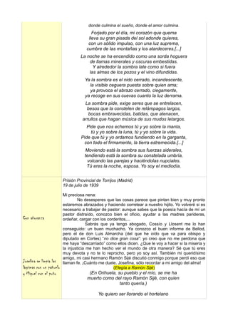 donde culmina el sueño, donde el amor culmina.
                                          Forjado por el día, mi corazón que quema
                                        lleva su gran pisada del sol adonde quieres,
                                        con un sólido impulso, con una luz suprema,
                                       cumbre de las montañas y los atardeceres.[...]
                                   La noche se ha encendido como una sorda hoguera
                                       de llamas minerales y oscuras embestidas.
                                         Y alrededor la sombra late como si fuera
                                       las almas de los pozos y el vino difundidas.
                                      Ya la sombra es el nido cerrado, incandescente,
                                        la visible ceguera puesta sobre quien ama;
                                        ya provoca el abrazo cerrado, ciegamente,
                                      ya recoge en sus cuevas cuanto la luz derrama.
                                     La sombra pide, exige seres que se entrelacen,
                                      besos que la constelen de relámpagos largos,
                                       bocas embravecidas, batidas, que atenacen,
                                    arrullos que hagan música de sus mudos letargos.
                                       Pide que nos echemos tú y yo sobre la manta,
                                         tú y yo sobre la luna, tú y yo sobre la vida.
                                    Pide que tú y yo ardamos fundiendo en la garganta,
                                     con todo el firmamento, la tierra estremecida.[...]
                                      Moviendo está la sombra sus fuerzas siderales,
                                      tendiendo está la sombra su constelada umbría,
                                       volcando las parejas y haciéndolas nupciales.
                                       Tú eres la noche, esposa. Yo soy el mediodía.


                          Prisión Provincial de Torrijos (Madrid)
                          19 de julio de 1939

                          Mi preciosa nena:
                                   No desesperes que las cosas parece que pintan bien y muy pronto
                          estaremos abrazados y haciendo corretear a nuestro hijito. Yo volveré si es
                          necesario a trabajar de pastor: aunque sabes que la poesía hacía de mí un
                          pastor distraído, conozco bien el oficio, ayudar a las madres parideras,
Con añoranza              ordeñar, cargar con los corderitos,...
                                        Sabrás que ya tengo abogado, Cossío y Llosent me lo han
                          conseguido: un buen muchacho. Ya conozco el buen informe de Bellod,
                          pero el de don Luis Almarcha (del que he oído que va para obispo y
                          diputado en Cortes) “no dice gran cosa”: yo creo que no me perdona que
                          me haya “descarriado” como ellos dicen. ¿Que le voy a hacer si la miseria y
                          la injusticia me han hecho ver el mundo de otra manera? Sé que tú eres
                          muy devota y no te lo reprocho, pero yo soy así. También mi queridísimo
                          amigo, mi casi hermano Ramón Sijé discutió conmigo porque perdí eso que
Josefina se limpia las    llaman fe. ¡Cuánto me duele, Josefina, sólo recordar a mi amigo del alma!
lágrimas con un pañuelo                              (Elegía a Ramón Sijé)
y Miguel con el puño                    (En Orihuela, su pueblo y el mío, se me ha
                                       muerto como del rayo Ramón Sijé, con quien
                                                       tanto quería.)
                                                              .
                                            Yo quiero ser llorando el hortelano
 