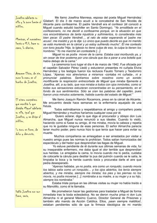 Josefina adelanta su                  Me llamo Josefina Manresa, esposa del poeta Miguel Hernández
silla y la pone frente al   Gilabert. El día 3 de marzo acudí a la concatedral de San Nicolás de
                            Alicante para confesarme. El padre Vendrell era el confesor (él conoció a
público.                    Miguel cuando estudió bachiller en Santo Domingo). “Ya arrodillada en el
                            confesionario, no me decidí a confesarme porque, en la situación en que
                            nos encontrábamos de tanta injusticia y sufrimientos, lo consideraba más
                            bien pecar. El padre Vendrell..., al rato de estar esperando el 'padre me
Mientras, el compañero      acuso', me insistió y yo le dije: Lo único que puedo decirle es que mi marido
limpia a M.H, hace su       se está muriendo en la cárcel y yo estoy sufriendo mucho”. Él me contesto
cama, lo abanica.           con tono jesuita:”Hija, la Iglesia no tiene culpa de eso, la culpa la tienen los
                            hombres.” Yo me marché sin contestarle [...].
                                    Miguel no se podía mover de la cama. Estaba casi moribundo ya, y
                            sin cesar de tirar postema por una cánula que iba a parar a una botella que
                            había debajo de la cama.”
                                    La ceremonia tuvo lugar el día 4 de marzo de 1942. Fue oficiada por
                            el capellán Salvador Pérez Lledó y estuvieron presentes mi cuñada Elvira
                            Hernández y los testigos fueron los reclusos Fausto Tornero y Teodomiro
Aparece Elvira, de pie,     López. “Apenas nos atrevíamos a mirarnos -contaba mi cuñada-, ni a
pone la mano en el          pronunciar palabras. Sentíamos sobre nosotros como un sonido
hombro de Josefina.         mortificante la respiración entrecortada de Miguel que miraba fijamente a
                            Josefina, allí, a su lado, que nos miraba a todos con ojos inmóviles, como si
                            todas sus sensaciones estuvieran concentradas en su pensamiento, en el
                            fondo de sus sentimientos. Sólo se oían las palabras del capellán, pues
                            fueron unos minutos solamente, habida cuenta del estado de Miguel.”
El mismo compañero                    Me llamo Joaquín Ramón Rocamora, preso en la cárcel de Alicante.
que escribía lo que         Me encuentro desde hace semanas en la enfermería aquejado de una
                            fístula.
dictaba Miguel adelanta                Todos estimábamos y respetábamos al amigo y compañero poeta
su silla, igual que         Miguel Hernández y muchos haríamos cualquier cosa por él.
Josefina, y se dirige al                Quiero aclarar, diga lo que diga el procurador y obispo don Luis
                            Almarcha, que Miguel nunca renunció a sus ideales. Cuando lo visitó,
público.                    haciendo como si fuese su amigo, él me miraba, movía la cabeza y repetía
                            que no le gustaba ninguna de esas personas. El señor Almarcha parecía
Su tono es firme, de        tener mucho poder, pero nunca hizo lo que tenía que hacer para evitar su
dolor y denuncia.           muerte.
                                       Muchos compañeros se arriesgaban a ser arrestados por visitar a
                            nuestro amigo pues las normas lo prohibían. Todos salían horrorizados del
                            espectáculo y del hedor que desprendían las llagas de Miguel.
                                      Yo estuve pendiente de él durante sus últimas semanas de vida, fui
                            su inseparable enfermero, me daba igual el olor terrible que desprendían
                            sus heridas. Le arreglaba la cama, lo movía cuando me lo pedía, cuidaba
                            de colocarle la cánula para destilar la pus del pulmón cuando se le salía, le
                            limpiaba la boca y la herida cuando tosía y procuraba darle el aire que
                            pedía desesperado.
                                     “Apenas hablaba, ya no podía, era como un ronquido; cuando movía
                            los labios salía como un ronquido;... y los ojos abiertos, los tenía siempre
                            abiertos, y me miraba, siempre me miraba; los pies y las piernas no los
                            movía, no podía moverse [...]; nombraba a su madre, a su mujer y a su hijo,
                            siempre los nombraba.”
                                     Estaba triste porque en las últimas visitas su mujer no había traído a
                            su Manolillo, como él le llamaba.
Habla Josefina con voz            Me prometieron hacer las gestiones para trasladar a Miguel de forma
firme, seria.               inmediata tras la boda eclesiástica. No se dieron mucha prisa ni don Luis
                            Almarcha ni el general Máximo Cuervo, Director General de Prisiones y
                            también alto mando de Acción Católica. Ellos, ¡sean siempre malditos!,
                            estaban pendientes sólo de que la firmeza ideológica de mi marido
 