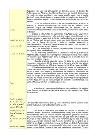 flaqueara. Por eso sólo comenzaron los trámites cuando el director del
                          Reformatorio de Alicante, don Manuel Guerrero, les escribió diciendo que
                          “se halla en crisis espiritual,... que habia pedido hablar con el padre
                          Vendrell” y que “desde luego no se encontraba en condiciones de escribir”.
                          Estos malnacidos seguían pretendiendo una renuncia por escrito a sus
                          ideales.
                                      El 17 de marzo la dirección del reformatorio solicitó a Madrid el
                          traslado al hospital anituberculoso de Porta-Coeli en Valencia. Para
                          entonces Miguel ya estaba deshauciado por los médicos, por el
Enfatiza                  “extraordinario equipo médico-sanitario del centro penitenciario” como decía
                          el director.
                                  Gracias al artículo 197 del reglamento, mi cuñada Elvira y yo pudimos
                          visitarlo, siempre vigiladas, un ratito cada día. La pus no destilaba ya por la
                          cánula, sino por el agujero de la herida y caía sobre la cama a cada golpe
Suena la voz de M.H.      de tos. “Quiero salir de aquí cuanto antes -nos decía Miguel-. Se me hace
                          una cura a fuerza de tirones y todo es desidia, ignorancia y
                          despreocupación... Si no me sacáis de aquí me muero”. ¡Así es como lo
Ironía descarnada         trataba ese fantástico equipo médico!
                                   El 21 de marzo llegó el permiso para el traslado. El doctor Barbero
                          me dijo que ya no tenía remedio.
                                  El día 27 Elvira y yo le hicimos la última visita. Me dijo que tenía que
Suena la voz de M.H.      haber llevado a nuestro hijo. Con lágrimas en los ojos me dijo varias veces:
                          “Te lo tenías que haber traído”. Tenía la ronquera de la muerte, tenía los
                          pies fríos y rodales negros.
                                     Cuando fui al día siguiente y puse “la bolsa en la taquilla me la
                          rechazaron mirándome. Me fui a casa de su hermana y le dije que Miguel
                          había muerto”. Murió a las 5'30 de la mañana del día 28 de marzo de 1942.
                                  Entre las pertenencias que me entregaron, uno de los guardias de la
                          prisión me dio de forma cuidadosa los últimos 9 poemas que Miguel había
                          escrito a lápiz. Sus amigos y compañeros de prisión lo despidieron de
                          manera solemne. Nos lo entregaron en un humilde ataúd, pero no pudimos
                          velar su cuerpo en el cementerio pues, por las noches, aún llevaban a
                          fusilar a los presos condenados a muerte. Lo enterramos al día siguiente en
                          el nicho 1009. Uno de los pocos amigos allí presente, levantó la tapa para
                          verlo: “¡Ni siquiera le han cerrado los ojos!”, dijo.
Pausa

                                  Ni siquiera en esos momentos tuvo su padre palabras de cariño o
                          dolor. Cuando los amigos de juventud le visitaron, sólo les respondió: “Él se
                          lo ha buscado”.
Pausa

Josefina se levanta,
dice la últrima frase y     He decidido marcharme a Elche y sacar adelante a mi hijo yo sola, como
va a salir, se para al    tantas viudas que ha creado esta maldita guerra.
aparecer Aleixandre
Vicente Aleixandre se              “Yo no sé si usted sabe que Miguel era para mí un hermano, un
dirige a Josefina y al    hermano menor, entusiasta, entrañablemente unido, con el que conviví
                          continuamente. Tenía un corazón enorme, ciegamente generoso, latidor en
público.                  su poesía entera y que se le trasparecía en los ojos, como en su poesía. El
O puede ser una voz en    fuego de la vida estaba en su alma y era comprensivo para todo. Capaz de
off.                      pasión, apasionado, capaz de esa desnudez del alma, de ese pálpito de la
                          sangre a que llega el verdadero poeta, y que hace que todo lo humano sea
                          comprendido, llegando a esa generosidad sin esfuerzo que de nada se
(Quizá esto sobre)        asusta porque todo lo humano le toca y de nada puede espantarse. Por eso
 