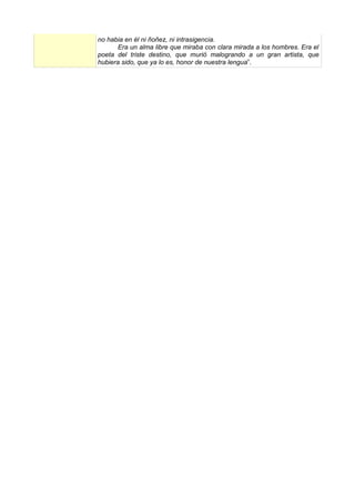 no habia en él ni ñoñez, ni intrasigencia.
       Era un alma libre que miraba con clara mirada a los hombres. Era el
poeta del triste destino, que murió malogrando a un gran artista, que
hubiera sido, que ya lo es, honor de nuestra lengua”.
 