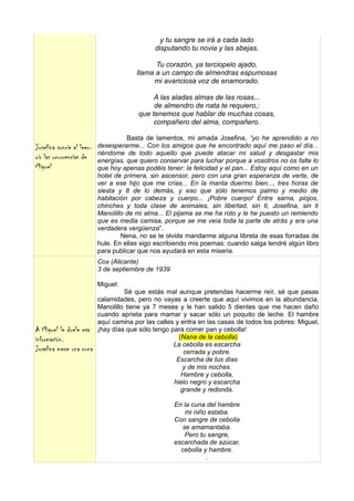 y tu sangre se irá a cada lado
                                              disputando tu novia y las abejas.

                                              Tu corazón, ya terciopelo ajado,
                                        llama a un campo de almendras espumosas
                                             mi avariciosa voz de enamorado.

                                              A las aladas almas de las rosas...
                                              de almendro de nata te requiero,:
                                         que tenemos que hablar de muchas cosas,
                                              compañero del alma, compañero.

                                     Basta de lamentos, mi amada Josefina, “yo he aprendido a no
Josefina sonríe al leer-   desesperarme... Con los amigos que he encontrado aquí me paso el día...
                           riéndome de todo aquello que puede atacar mi salud y desgastar mis
oír las ocurrencias de     energías, que quiero conservar para luchar porque a vosotros no os falte lo
Miguel                     que hoy apenas podéis tener: la felicidad y el pan... Estoy aquí como en un
                           hotel de primera, sin ascensor, pero con una gran esperanza de verte, de
                           ver a ese hijo que me crías... En la manta duermo bien..., tres horas de
                           siesta y 8 de lo demás, y eso que sólo tenemos palmo y medio de
                           habitación por cabeza y cuerpo... ¡Pobre cuerpo! Entre sarna, piojos,
                           chinches y toda clase de animales, sin libertad, sin ti, Josefina, sin ti
                           Manolillo de mi alma... El pijama se me ha roto y le he puesto un remiendo
                           que es media camisa, porque se me veía toda la parte de atrás y era una
                           verdadera vergüenza”.
                                   Nena, no se te olvide mandarme alguna libreta de esas forradas de
                           hule. En ellas sigo escribiendo mis poemas: cuando salga tendré algún libro
                           para publicar que nos ayudará en esta miseria.
                           Cox (Alicante)
                           3 de septiembre de 1939

                           Miguel:
                                    Sé que estás mal aunque pretendas hacerme reír, sé que pasas
                           calamidades, pero no vayas a creerte que aquí vivimos en la abundancia.
                           Manolillo tiene ya 7 meses y le han salido 5 dientes que me hacen daño
                           cuando aprieta para mamar y sacar sólo un poquito de leche. El hambre
                           aquí camina por las calles y entra en las casas de todos los pobres: Miguel,
A Miguel le duele esa      ¡hay días que sólo tengo para comer pan y cebolla!
información.                                           (Nana de la cebolla)
                                                     La cebolla es escarcha
Josefina mece una cuna                                   cerrada y pobre.
                                                      Escarcha de tus días
                                                         y de mis noches.
                                                        Hambre y cebolla,
                                                     hielo negro y escarcha
                                                        grande y redonda.

                                                     En la cuna del hambre
                                                        mi niño estaba.
                                                     Con sangre de cebolla
                                                       se amamantaba.
                                                        Pero tu sangre,
                                                     escarchada de azúcar,
                                                       cebolla y hambre.
                                                                .
 